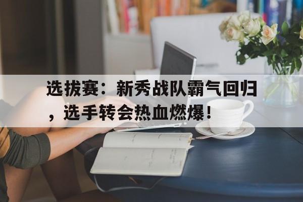 随机选拔赛：新秀战队霸气回归，选手转会热血燃爆！